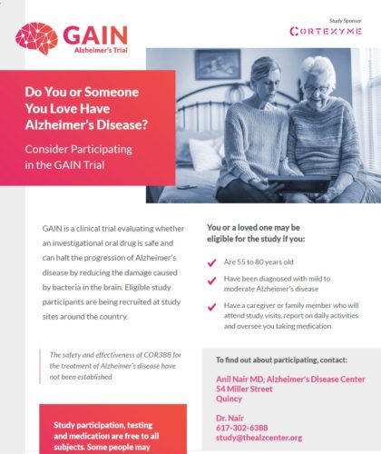 GAIN is a clinical trial evaluating whether an investigational oral drug is safe and can halt the progression of Alzheimer’s disease by reducing the damage caused by bacteria in the brain. Eligible study participants are being recruited at study sites around the country